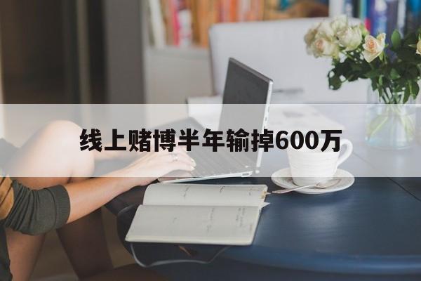 线上赌博半年输掉600万(线上赌博半年输掉600万怎么办)